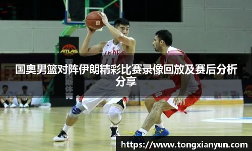 国奥男篮对阵伊朗精彩比赛录像回放及赛后分析分享